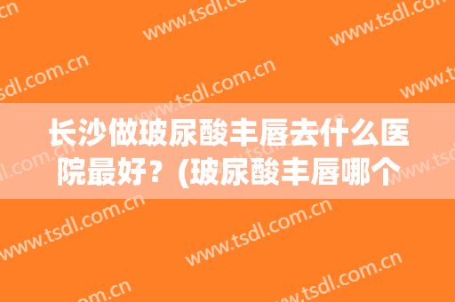 长沙做玻尿酸丰唇去什么医院最好？(玻尿酸丰唇哪个医院好)