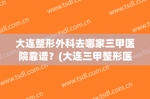 大连整形外科去哪家三甲医院靠谱？(大连三甲整形医院排名)