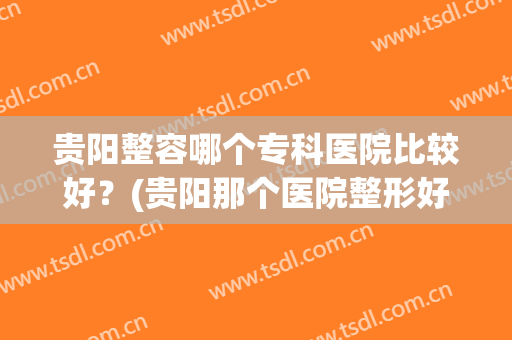 贵阳整容哪个专科医院比较好？(贵阳那个医院整形好)