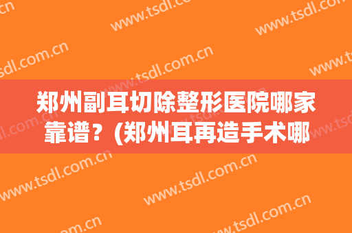 郑州副耳切除整形医院哪家靠谱?(郑州耳再造手术哪家医院好) 郑州副耳切除整形医院哪家靠谱?(郑州耳再造手术哪家医院好)