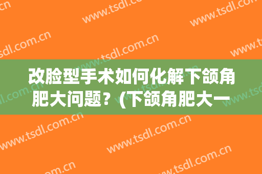 改脸型手术如何化解下颌角肥大问题？(下颌角肥大一定要手术吗?)