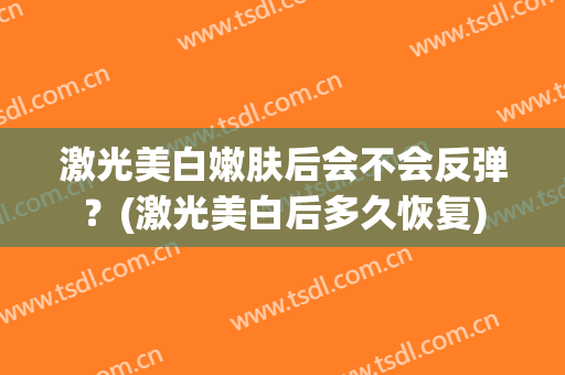 激光美白嫩肤后会不会反弹？(激光美白后多久恢复)