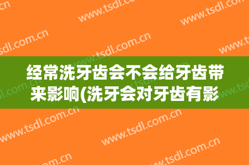 经常洗牙齿会不会给牙齿带来影响(洗牙会对牙齿有影响吗)