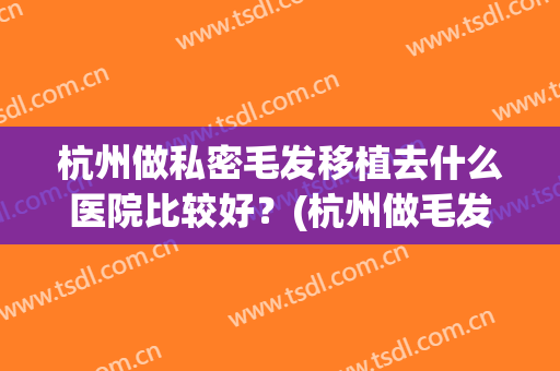 杭州做私密毛发移植去什么医院比较好？(杭州做毛发移植要多少钱)