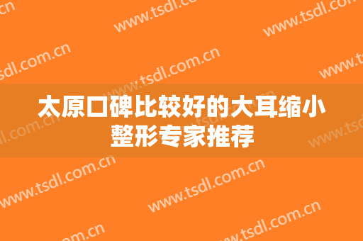 太原口碑比较好的大耳缩小整形专家推荐