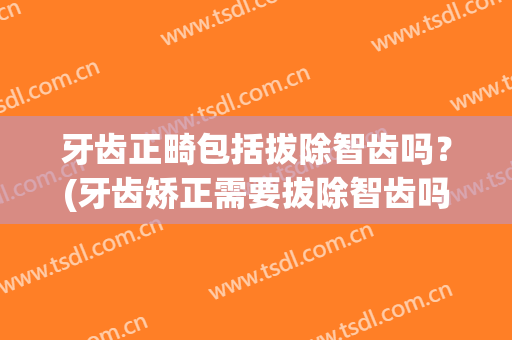 牙齿正畸包括拔除智齿吗？(牙齿矫正需要拔除智齿吗)