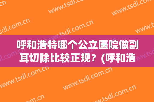 呼和浩特哪个公立医院做副耳切除比较正规？(呼和浩特哪个公立医院做副耳切除比较正规医院好)