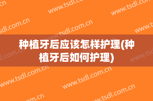 种植牙后应该怎样护理(种植牙后如何护理)