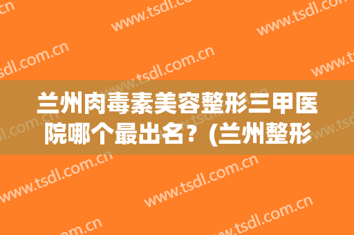 兰州肉毒素美容整形三甲医院哪个最出名?(兰州整形医院前三名是哪家) 兰州肉毒素美容整形三甲医院哪个最出名?(兰州整形医院前三名是哪家)