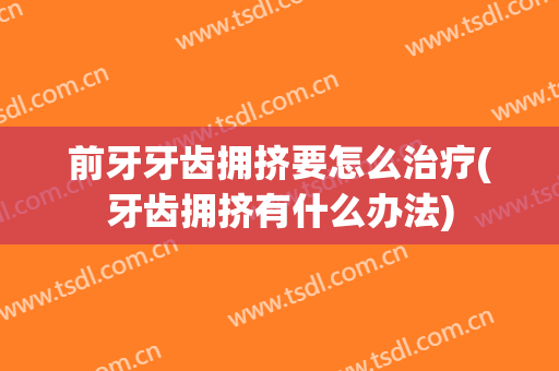 前牙牙齿拥挤要怎么治疗(牙齿拥挤有什么办法)