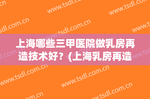 上海哪些三甲医院做乳房再造技术好?(上海乳房再造术最好的医院) 上海哪些三甲医院做乳房再造技术好?(上海乳房再造术最好的医院)