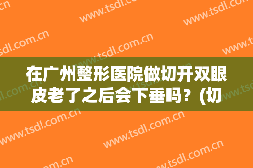 在广州整形医院做切开双眼皮老了之后会下垂吗？(切开双眼皮老了会怎么样)