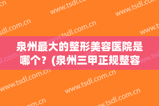 泉州最大的整形美容医院是哪个？(泉州三甲正规整容医院)