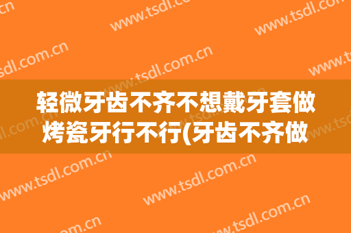 轻微牙齿不齐不想戴牙套做烤瓷牙行不行(牙齿不齐做烤瓷牙好还是带牙套好)