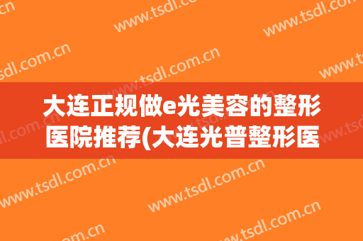 大连正规做e光美容的整形医院推荐(大连光普整形医院好吗)