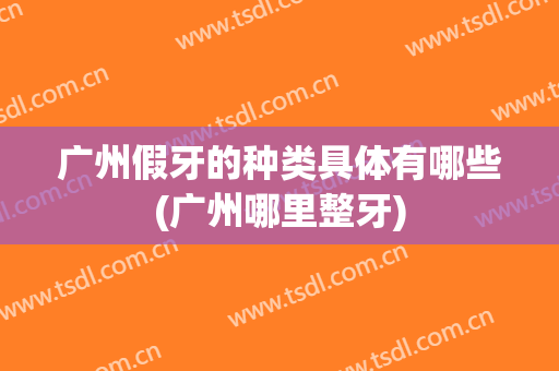 广州假牙的种类具体有哪些(广州哪里整牙)
