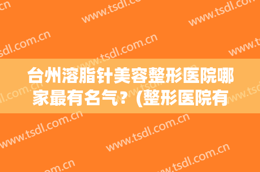 台州溶脂针美容整形医院哪家最有名气?(整形医院有溶脂针吗) 台州溶脂针美容整形医院哪家最有名气?(整形医院有溶脂针吗)