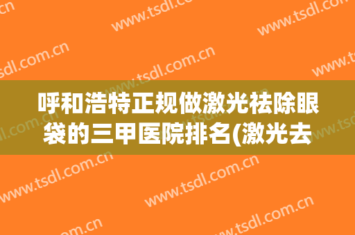 呼和浩特正规做激光祛除眼袋的三甲医院排名(激光去眼袋医院排名)