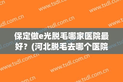 保定做e光脱毛哪家医院最好？(河北脱毛去哪个医院)