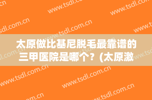 太原做比基尼脱毛最靠谱的三甲医院是哪个？(太原激光脱毛哪家医院好)
