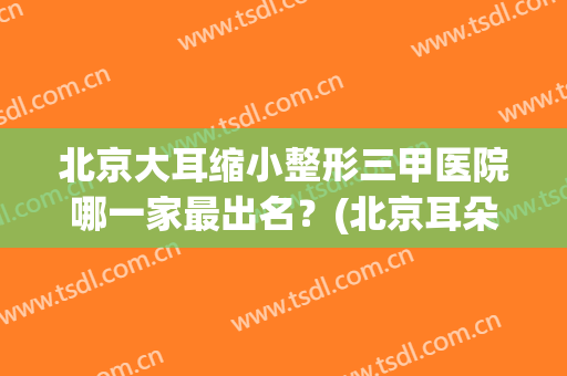 北京大耳缩小整形三甲医院哪一家最出名？(北京耳朵整形三甲医院有哪些)