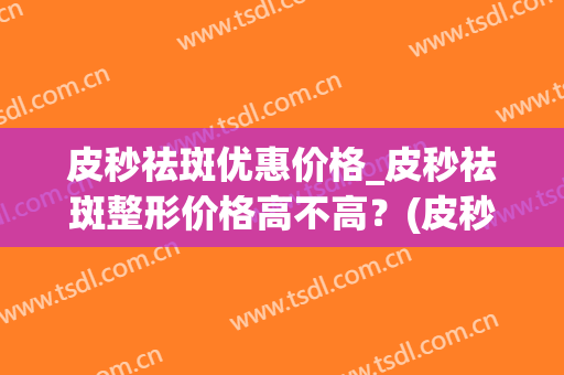 皮秒祛斑优惠价格_皮秒祛斑整形价格高不高？(皮秒祛斑大概多少钱)