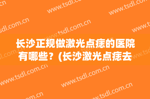 长沙正规做激光点痣的医院有哪些？(长沙激光点痣去哪里)