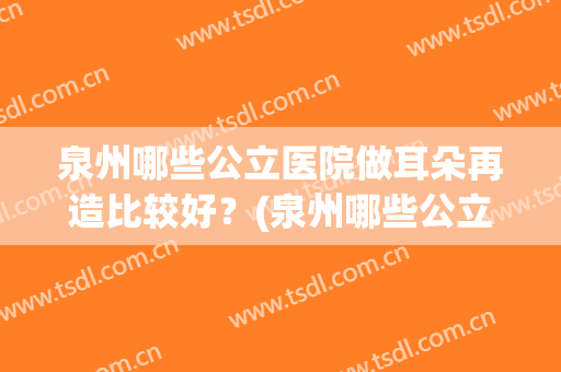 泉州哪些公立医院做耳朵再造比较好？(泉州哪些公立医院做耳朵再造比较好呢)