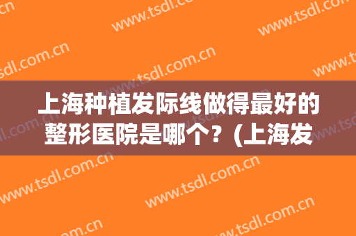 上海种植发际线做得最好的整形医院是哪个？(上海发际线植发一般需要多少)