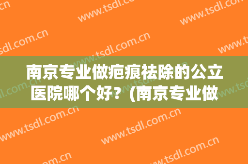 南京专业做疤痕祛除的公立医院哪个好？(南京专业做疤痕祛除的公立医院哪个好点)