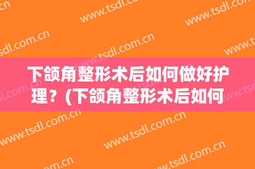 下颌角整形术后如何做好护理？(下颌角整形术后如何做好护理工作)