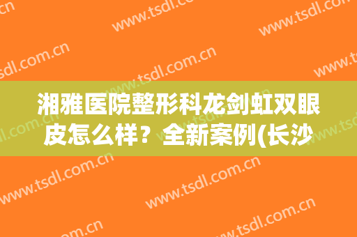湘雅医院整形科龙剑虹双眼皮怎么样？全新案例(长沙龙剑虹割双眼皮风格)