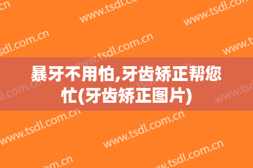 暴牙不用怕,牙齿矫正帮您忙(牙齿矫正图片)