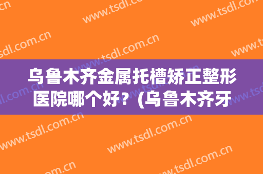 乌鲁木齐金属托槽矫正整形医院哪个好？(乌鲁木齐牙齿矫正比较好的医院)