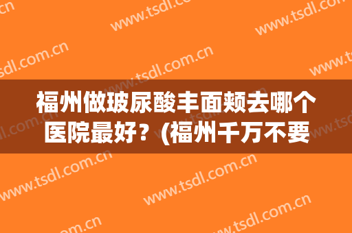 福州做玻尿酸丰面颊去哪个医院最好？(福州千万不要去的整形医院)