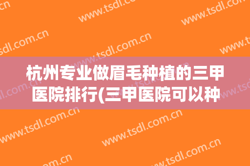 杭州专业做眉毛种植的三甲医院排行(三甲医院可以种植眉毛吗)
