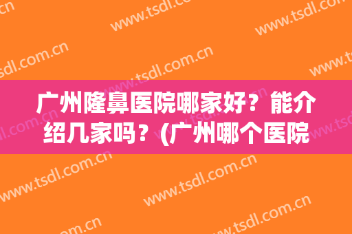 广州隆鼻医院哪家好？能介绍几家吗？(广州哪个医院隆鼻的三甲医院)