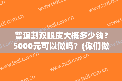 普洱割双眼皮大概多少钱？5000元可以做吗？(你们做双眼皮都花了多少钱)