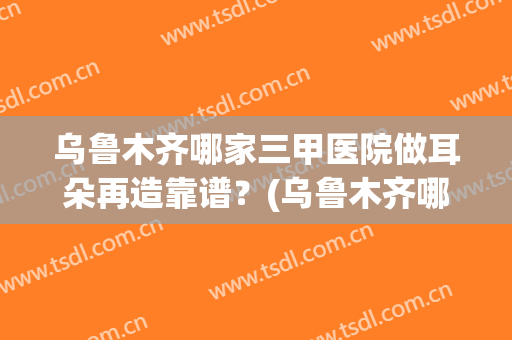 乌鲁木齐哪家三甲医院做耳朵再造靠谱？(乌鲁木齐哪家医院看耳朵好)