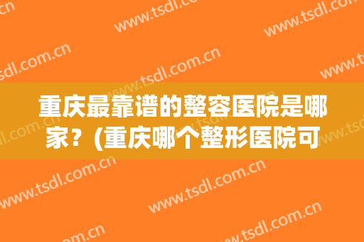 重庆最靠谱的整容医院是哪家？(重庆哪个整形医院可靠)