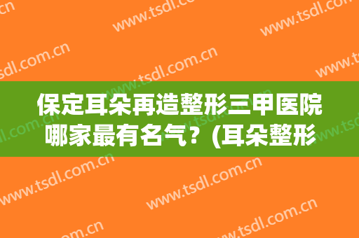 保定耳朵再造整形三甲医院哪家最有名气?(耳朵整形最好的医院) 保定耳朵再造整形三甲医院哪家最有名气?(耳朵整形最好的医院)
