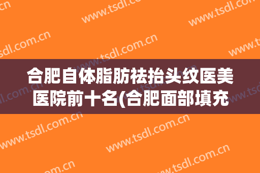 合肥自体脂肪祛抬头纹医美医院前十名(合肥面部填充脂肪,哪家医院好) 合肥自体脂肪祛抬头纹医美医院前十名(合肥面部填充脂肪,哪家医院好)