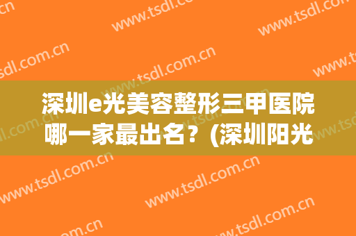 深圳e光美容整形三甲医院哪一家最出名？(深圳阳光美容整形医院怎么样)