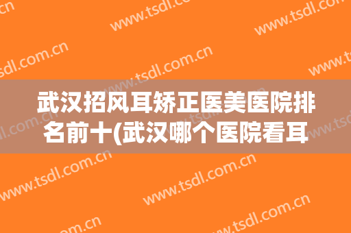 武汉招风耳矫正医美医院排名前十(武汉哪个医院看耳鼻好)