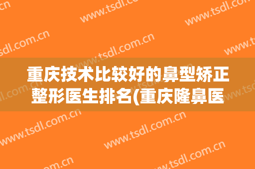 重庆技术比较好的鼻型矫正整形医生排名(重庆隆鼻医生排名)