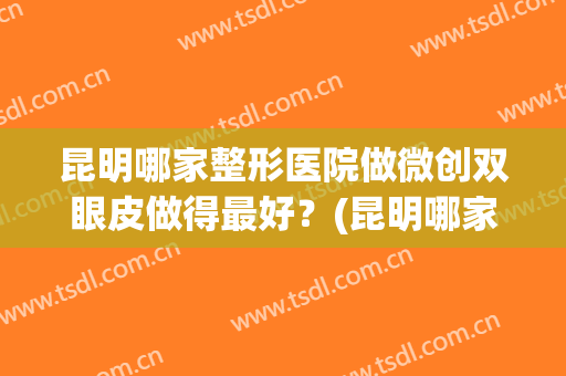 昆明哪家整形医院做微创双眼皮做得最好？(昆明哪家整形医院做微创双眼皮做得最好的)