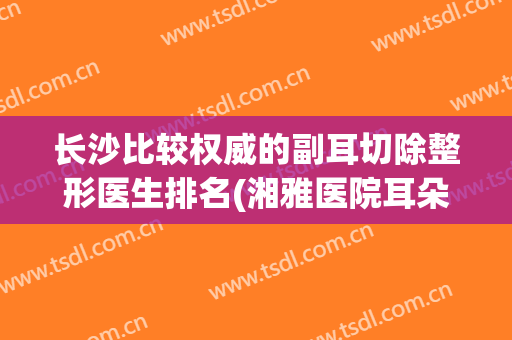 长沙比较权威的副耳切除整形医生排名(湘雅医院耳朵整形科)