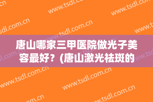 唐山哪家三甲医院做光子美容最好？(唐山激光祛斑的三甲医院)