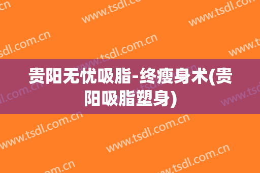 贵阳无忧吸脂-终瘦身术(贵阳吸脂塑身)