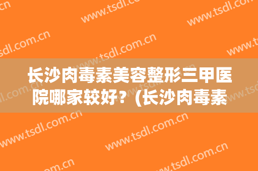 长沙肉毒素美容整形三甲医院哪家较好？(长沙肉毒素美容整形三甲医院哪家较好点)